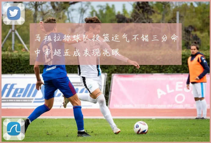 马祖拉称球队投篮运气不错三分命中率超五成表现亮眼