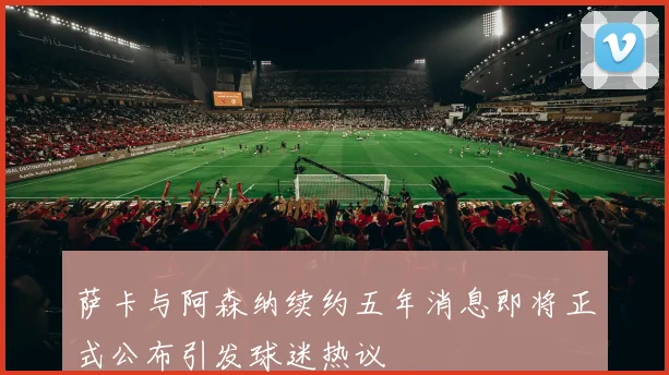 萨卡与阿森纳续约五年消息即将正式公布引发球迷热议