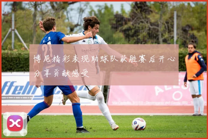 博尼精彩表现助球队获胜赛后开心分享贡献感受