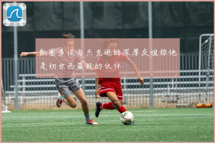凯塞多谈与杰克逊的深厚友谊称他是切尔西最好的伙伴
