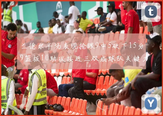 兰德尔半场表现抢眼9中5砍下15分9篮板10助攻接近三双成球队关键力量