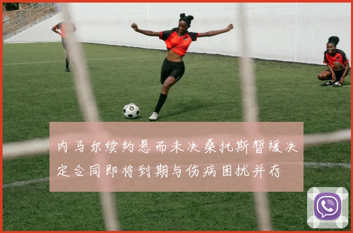 内马尔续约悬而未决桑托斯暂缓决定合同即将到期与伤病困扰并存