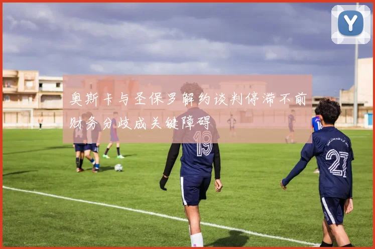 奥斯卡与圣保罗解约谈判停滞不前财务分歧成关键障碍