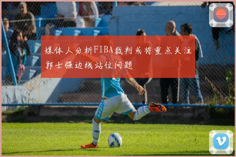 媒体人分析FIBA裁判或将重点关注郭士强边线站位问题