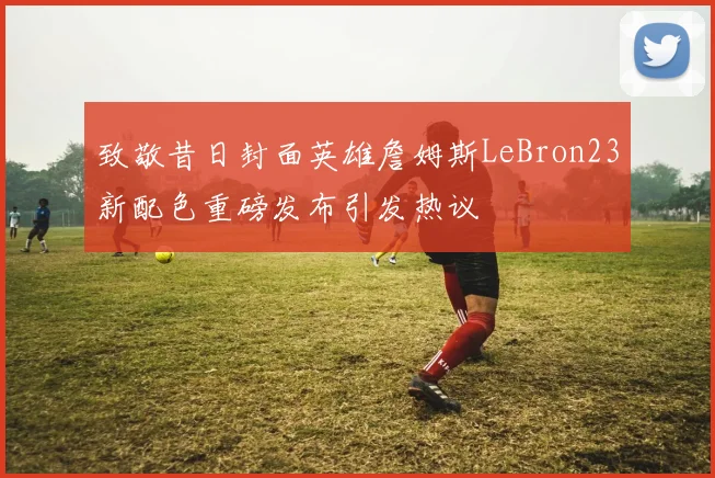 致敬昔日封面英雄詹姆斯LeBron23新配色重磅发布引发热议