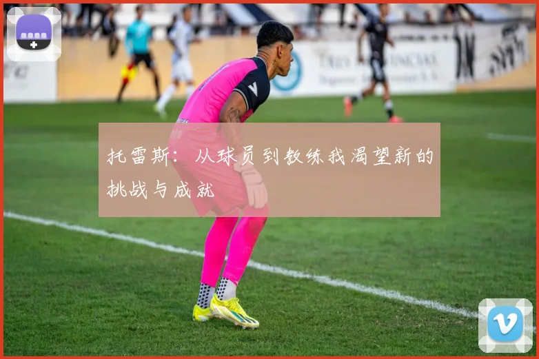 托雷斯：从球员到教练我渴望新的挑战与成就