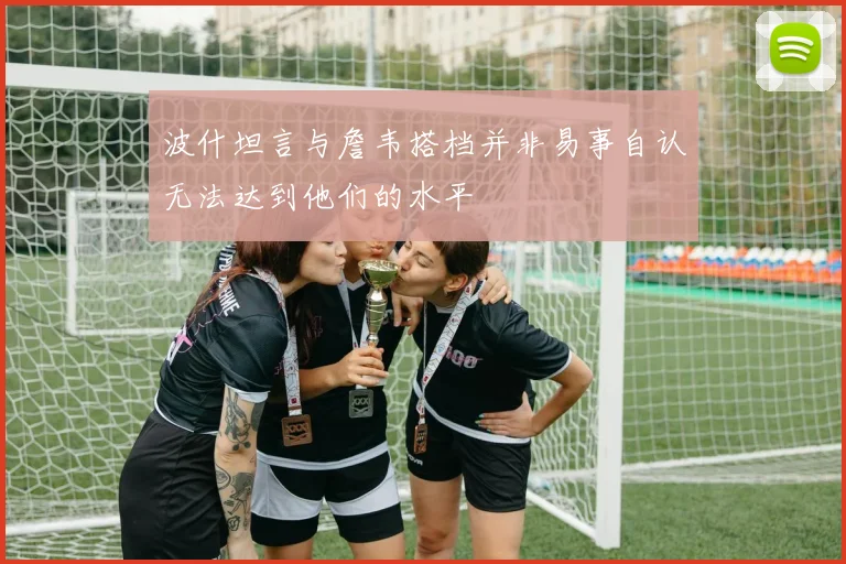 波什坦言与詹韦搭档并非易事自认无法达到他们的水平
