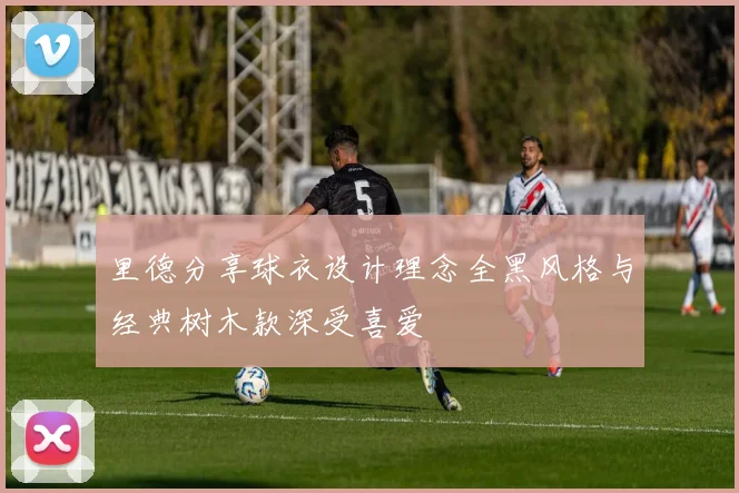 里德分享球衣设计理念全黑风格与经典树木款深受喜爱