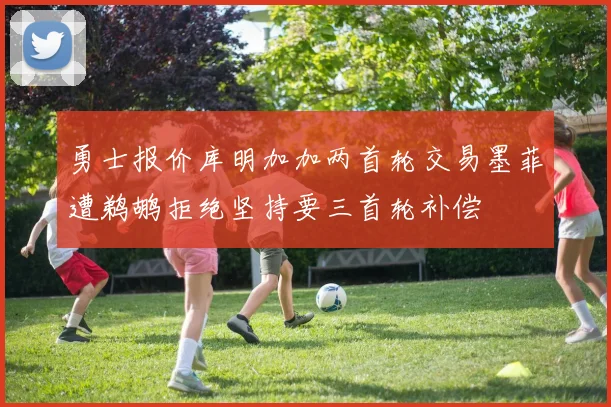 勇士报价库明加加两首轮交易墨菲遭鹈鹕拒绝坚持要三首轮补偿