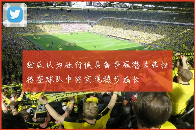 甜瓜认为独行侠具备争冠潜力弗拉格在球队中将实现稳步成长