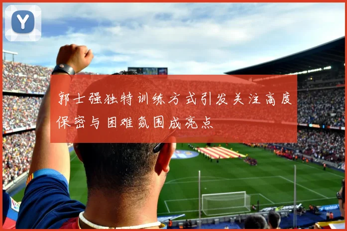 郭士强独特训练方式引发关注高度保密与困难氛围成亮点