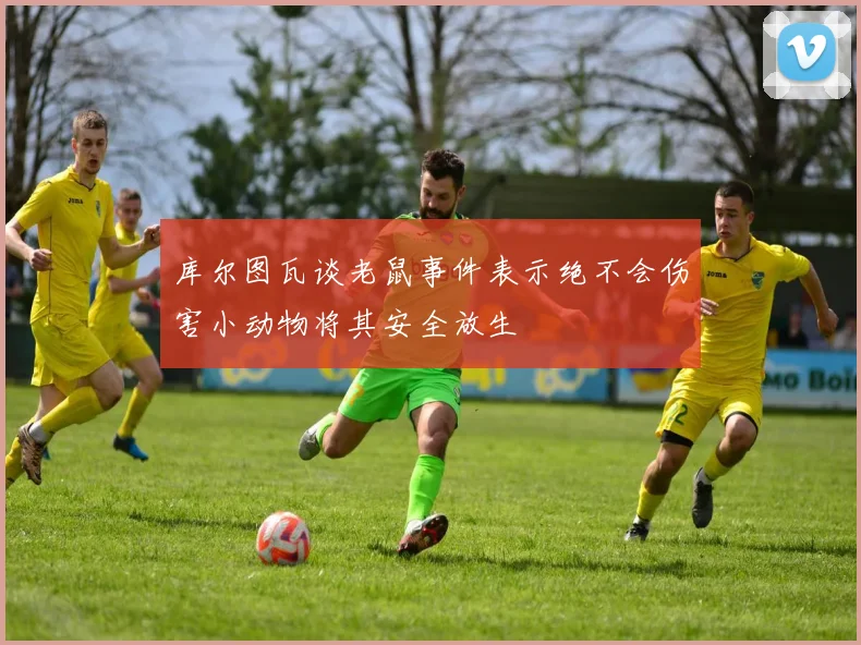 库尔图瓦谈老鼠事件表示绝不会伤害小动物将其安全放生