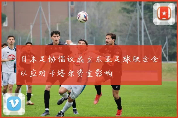 日本足协倡议成立东亚足球联合会以应对卡塔尔资金影响