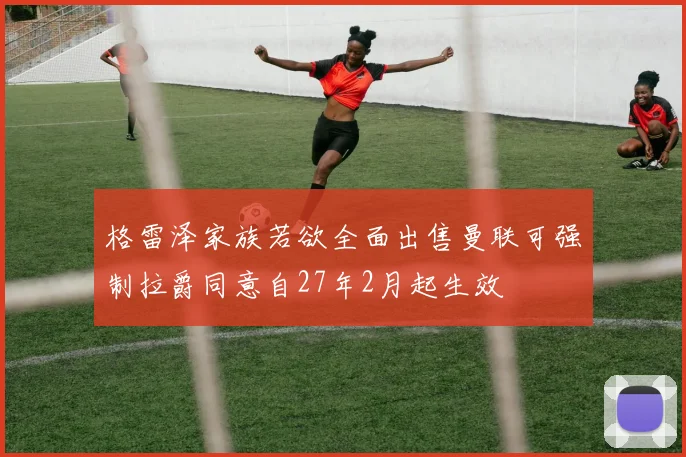 格雷泽家族若欲全面出售曼联可强制拉爵同意自27年2月起生效