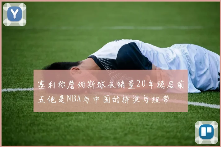塞利称詹姆斯球衣销量20年稳居前五他是NBA与中国的桥梁与纽带