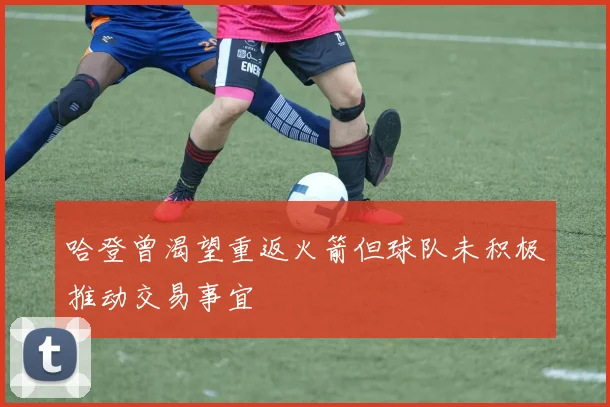 哈登曾渴望重返火箭但球队未积极推动交易事宜