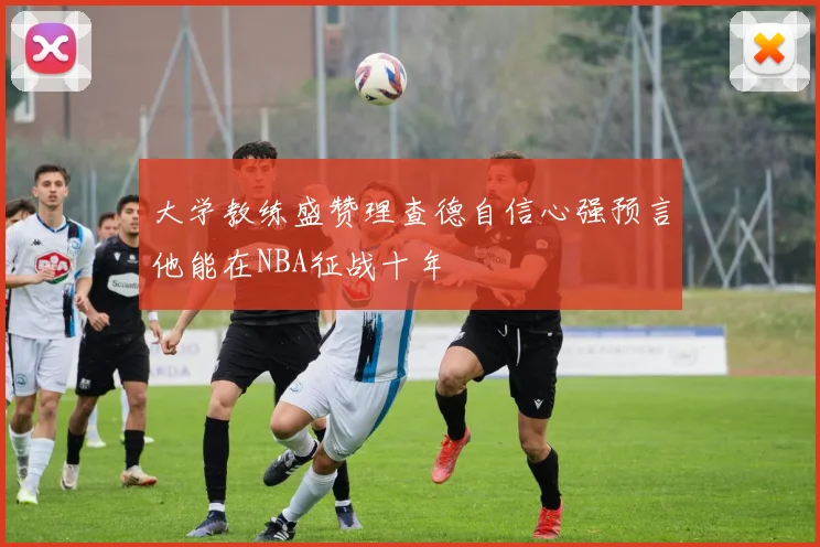 大学教练盛赞理查德自信心强预言他能在NBA征战十年