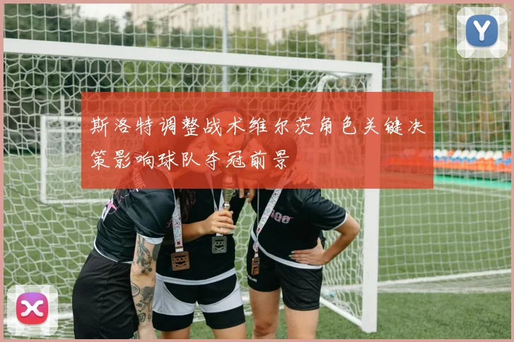斯洛特调整战术维尔茨角色关键决策影响球队夺冠前景