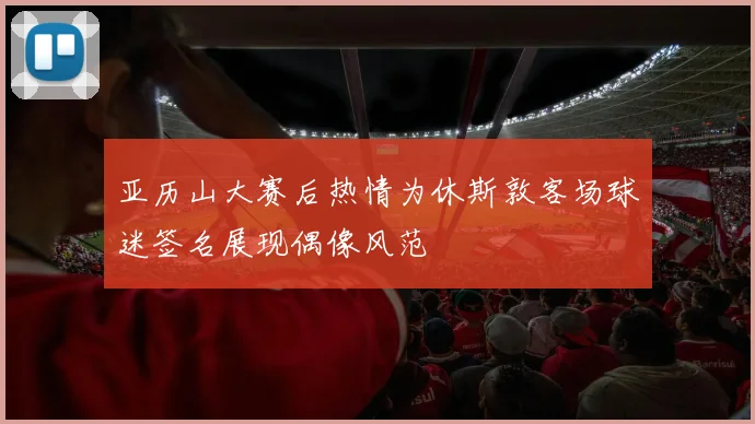 亚历山大赛后热情为休斯敦客场球迷签名展现偶像风范