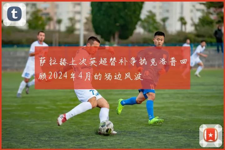 萨拉赫上次英超替补争执克洛普回顾2024年4月的场边风波