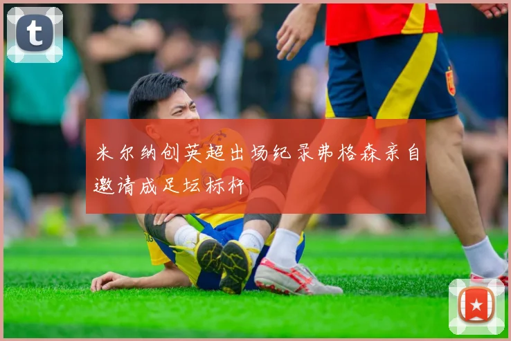 米尔纳创英超出场纪录弗格森亲自邀请成足坛标杆