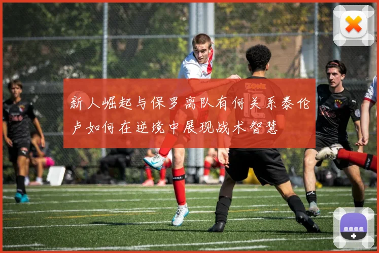 新人崛起与保罗离队有何关系泰伦卢如何在逆境中展现战术智慧