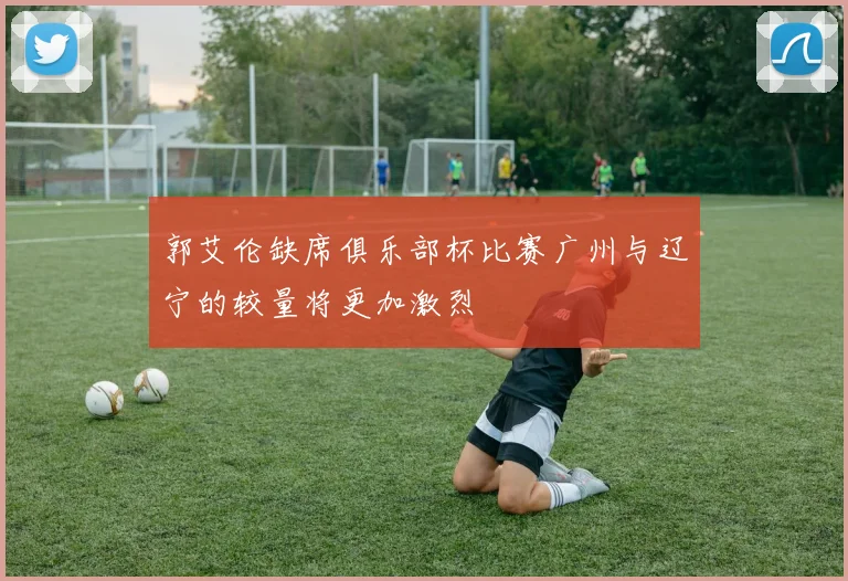 郭艾伦缺席俱乐部杯比赛广州与辽宁的较量将更加激烈