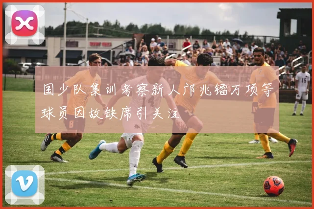 国少队集训考察新人邝兆镭万项等球员因故缺席引关注