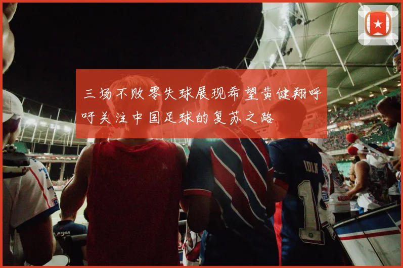 三场不败零失球展现希望黄健翔呼吁关注中国足球的复苏之路