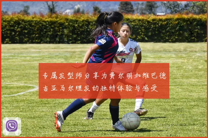 专属发型师分享为费尔明加维巴德吉亚马尔理发的独特体验与感受