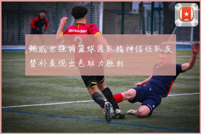 鲍威尔强调篮球团队精神信任队友替补表现出色助力胜利