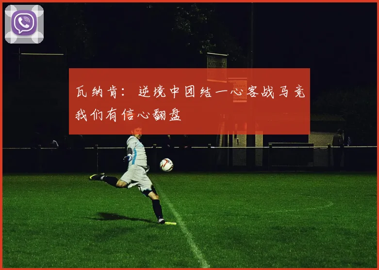 瓦纳肯：逆境中团结一心客战马竞我们有信心翻盘